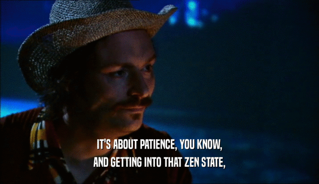 IT'S ABOUT PATIENCE, YOU KNOW, AND GETTING INTO THAT ZEN STATE, 