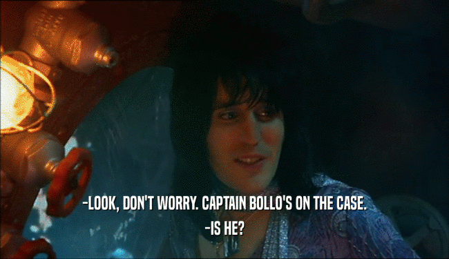 -LOOK, DON'T WORRY. CAPTAIN BOLLO'S ON THE CASE. -IS HE? 