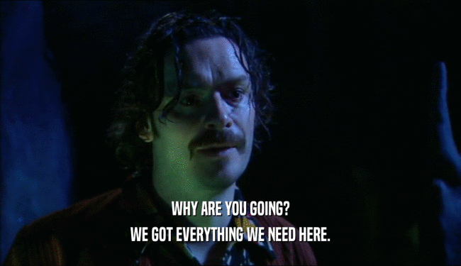 WHY ARE YOU GOING? WE GOT EVERYTHING WE NEED HERE. 