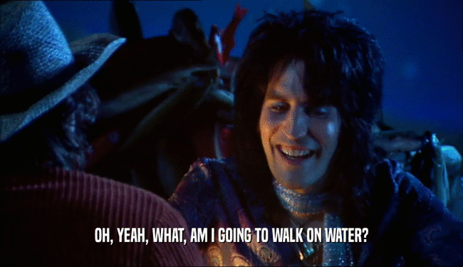 OH, YEAH, WHAT, AM I GOING TO WALK ON WATER?  