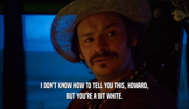 I DON'T KNOW HOW TO TELL YOU THIS, HOWARD, BUT YOU'RE A BIT WHITE. 