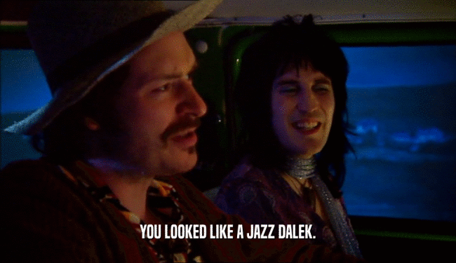 YOU LOOKED LIKE A JAZZ DALEK.  
