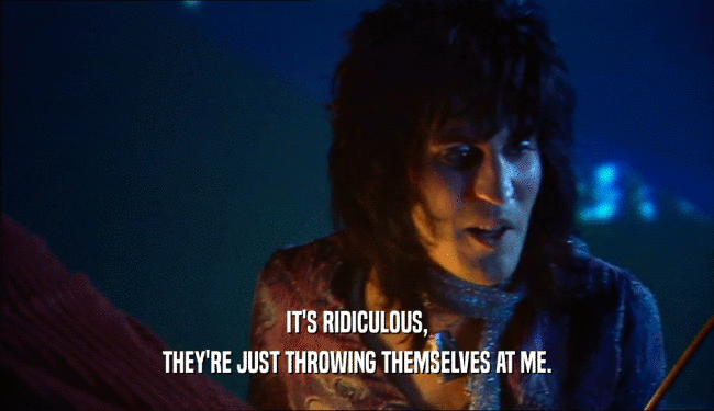 IT'S RIDICULOUS, THEY'RE JUST THROWING THEMSELVES AT ME. 