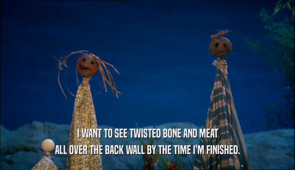 I WANT TO SEE TWISTED BONE AND MEAT ALL OVER THE BACK WALL BY THE TIME I'M FINISHED. 