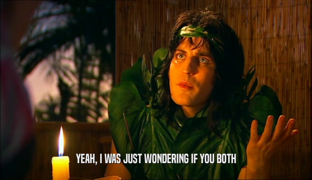 YEAH, I WAS JUST WONDERING IF YOU BOTH  