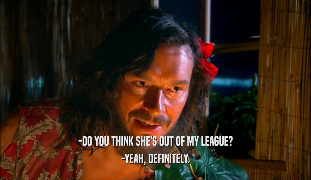 -DO YOU THINK SHE'S OUT OF MY LEAGUE? -YEAH, DEFINITELY. 