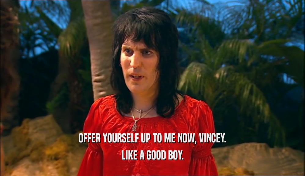 OFFER YOURSELF UP TO ME NOW, VINCEY. LIKE A GOOD BOY. 