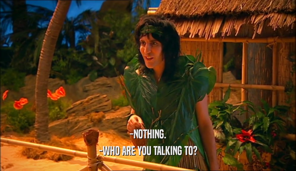 -NOTHING. -WHO ARE YOU TALKING TO? 