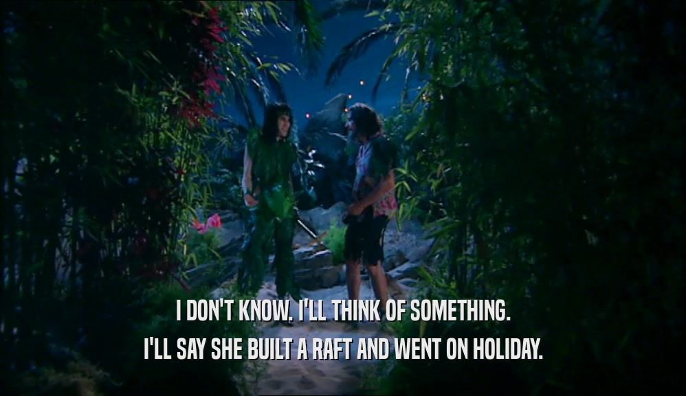 I DON'T KNOW. I'LL THINK OF SOMETHING.
 I'LL SAY SHE BUILT A RAFT AND WENT ON HOLIDAY.
 