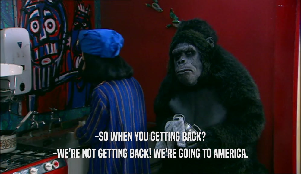 -SO WHEN YOU GETTING BACK? -WE'RE NOT GETTING BACK! WE'RE GOING TO AMERICA. 