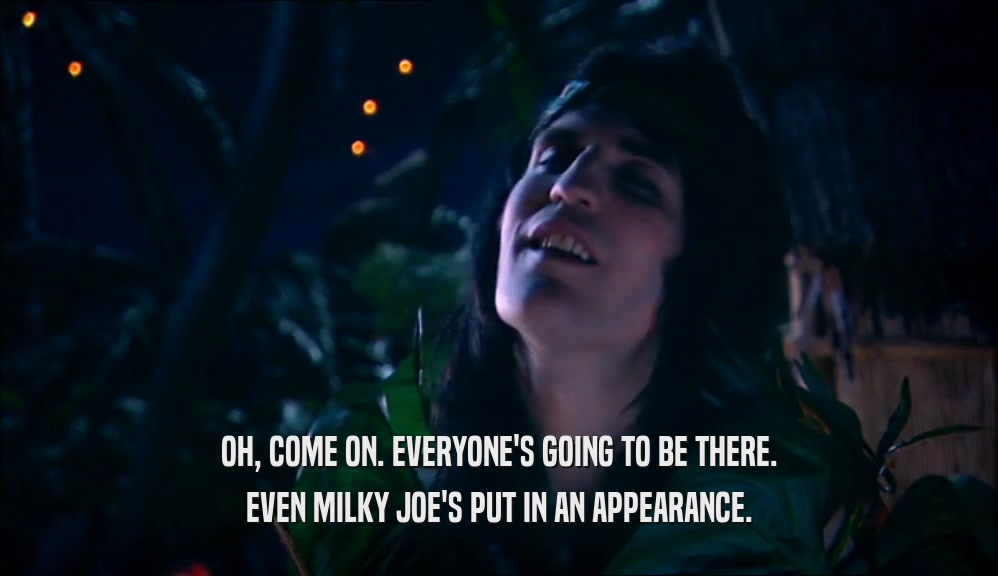 OH, COME ON. EVERYONE'S GOING TO BE THERE. EVEN MILKY JOE'S PUT IN AN APPEARANCE. 