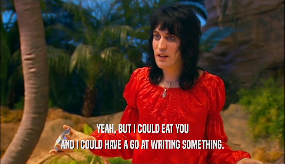 YEAH, BUT I COULD EAT YOU AND I COULD HAVE A GO AT WRITING SOMETHING. 