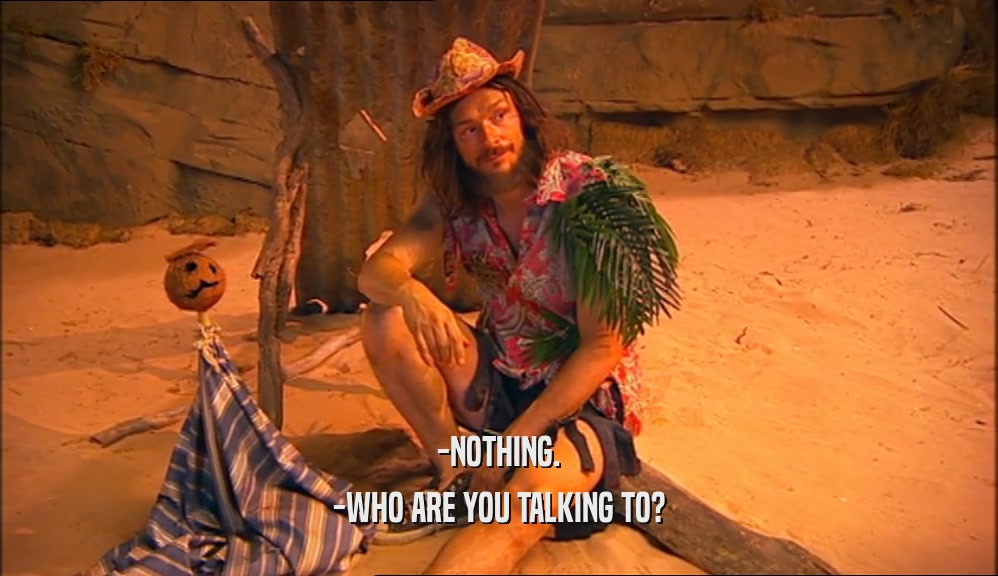 -NOTHING. -WHO ARE YOU TALKING TO? 