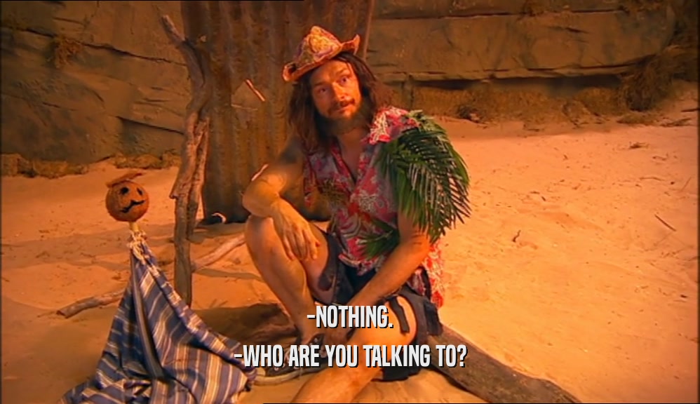 -NOTHING. -WHO ARE YOU TALKING TO? 
