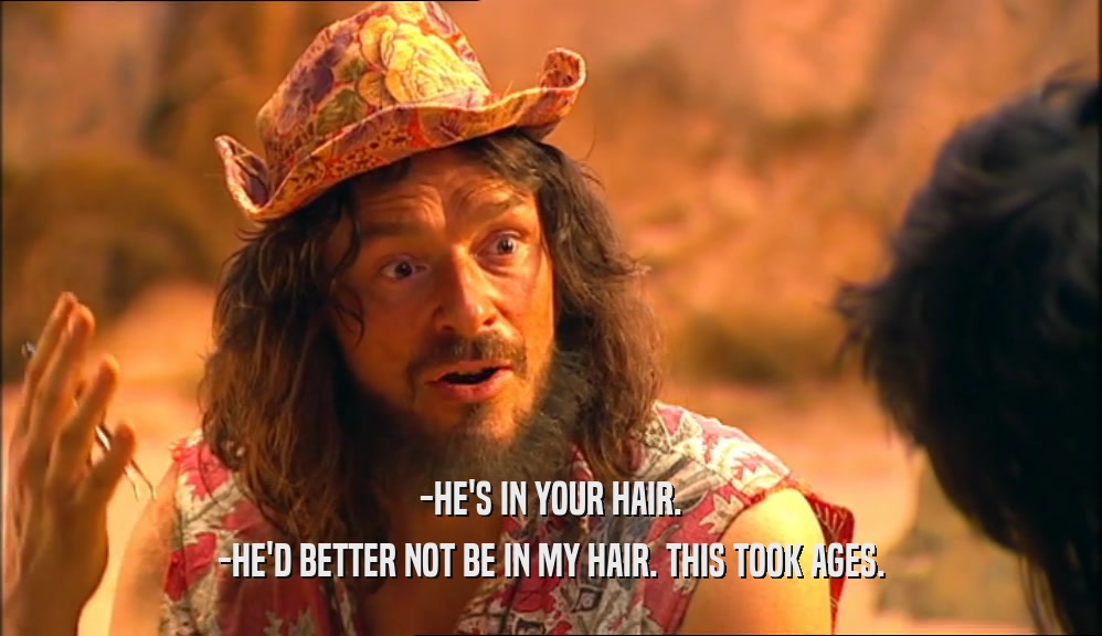 -HE'S IN YOUR HAIR. -HE'D BETTER NOT BE IN MY HAIR. THIS TOOK AGES. 