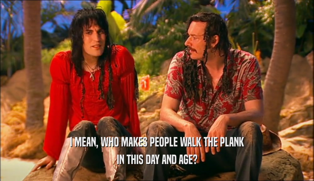 I MEAN, WHO MAKES PEOPLE WALK THE PLANK IN THIS DAY AND AGE? 