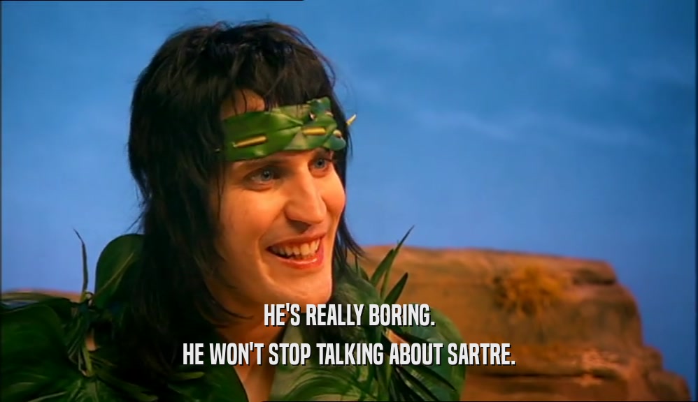 HE'S REALLY BORING. HE WON'T STOP TALKING ABOUT SARTRE. 
