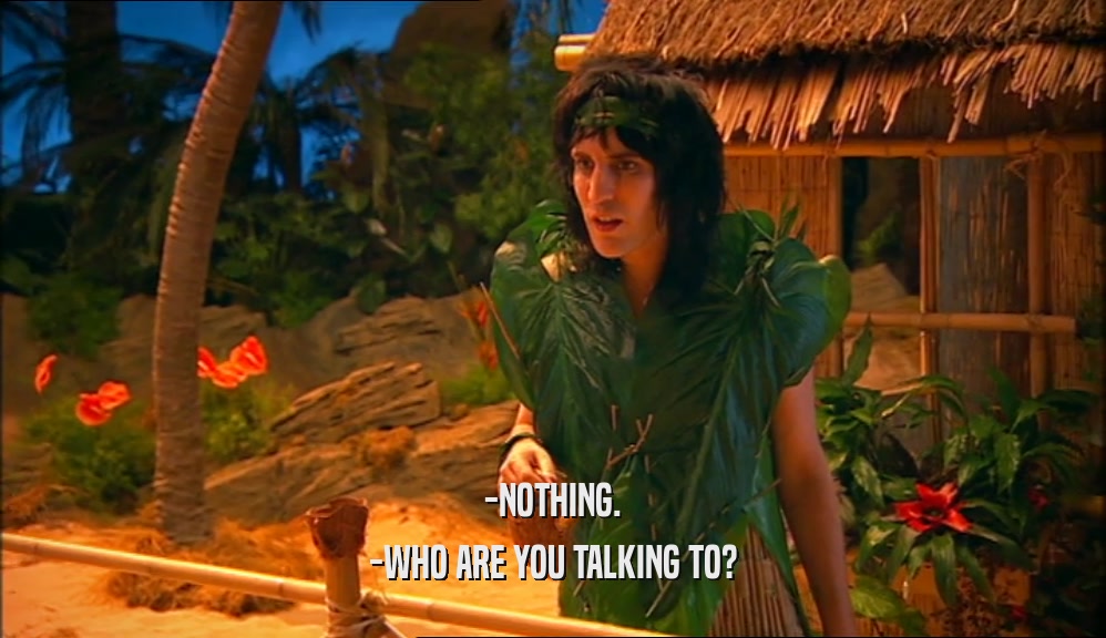 -NOTHING. -WHO ARE YOU TALKING TO? 