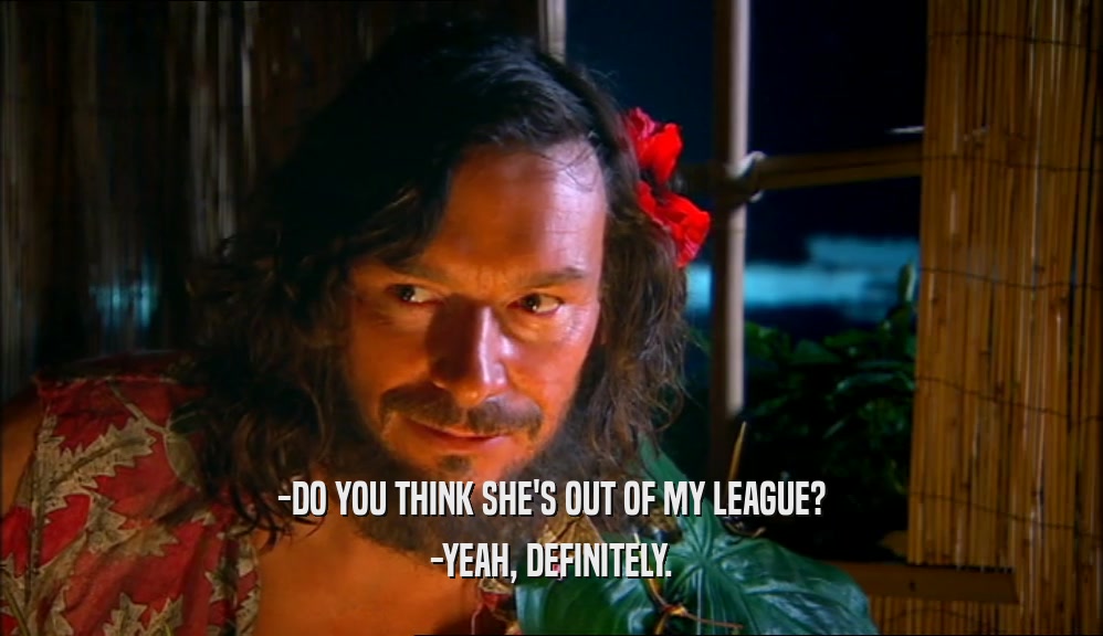 -DO YOU THINK SHE'S OUT OF MY LEAGUE? -YEAH, DEFINITELY. 