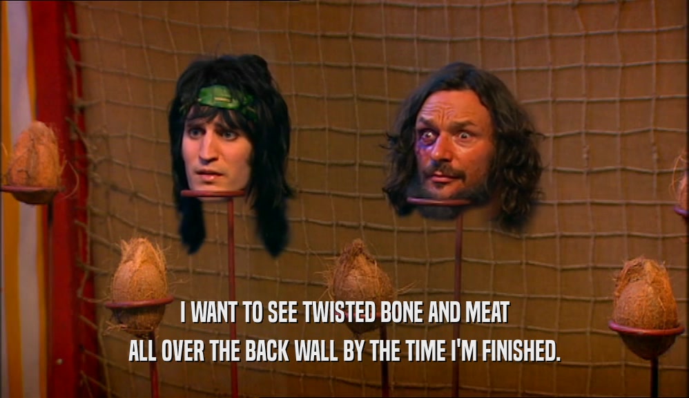 I WANT TO SEE TWISTED BONE AND MEAT ALL OVER THE BACK WALL BY THE TIME I'M FINISHED. 