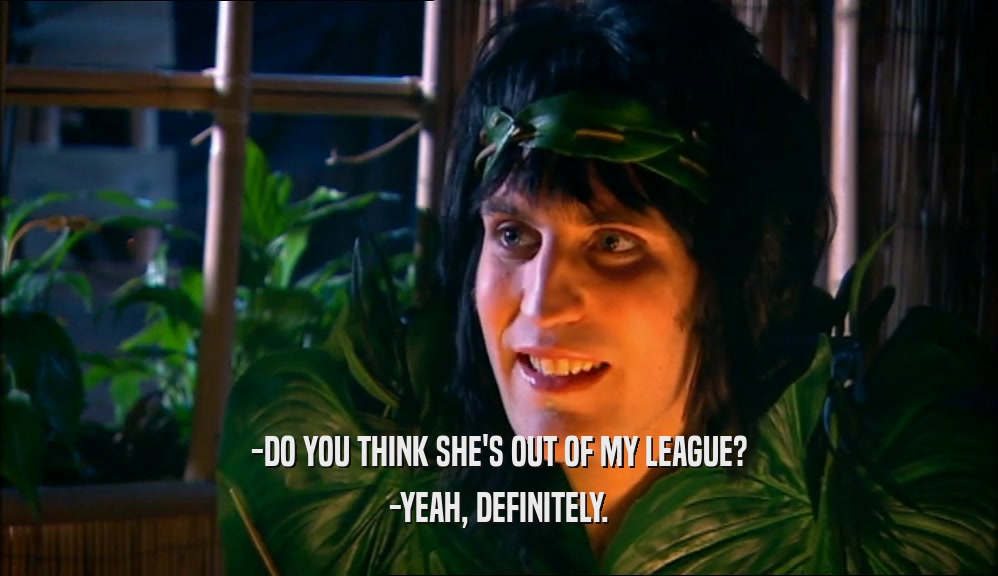 -DO YOU THINK SHE'S OUT OF MY LEAGUE? -YEAH, DEFINITELY. 