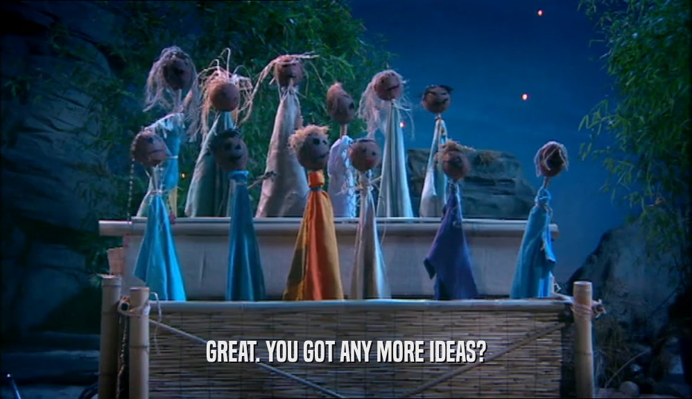GREAT. YOU GOT ANY MORE IDEAS?  
