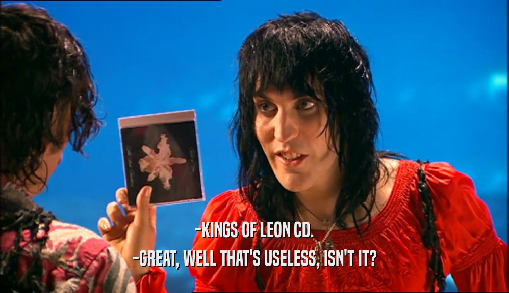 -KINGS OF LEON CD.
 -GREAT, WELL THAT'S USELESS, ISN'T IT?
 