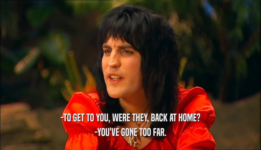 -TO GET TO YOU, WERE THEY, BACK AT HOME? -YOU'VE GONE TOO FAR. 