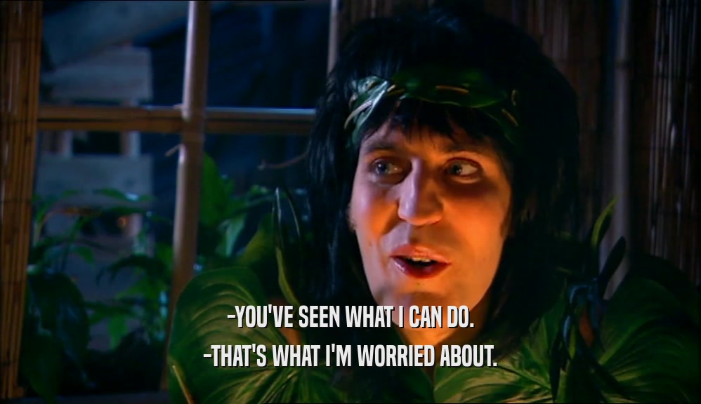 -YOU'VE SEEN WHAT I CAN DO. -THAT'S WHAT I'M WORRIED ABOUT. 