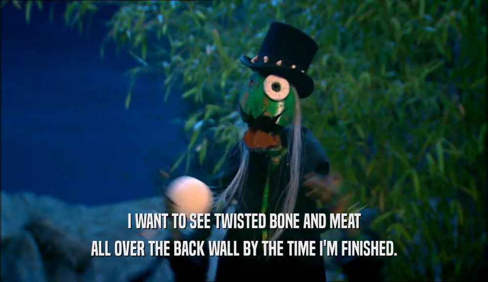 I WANT TO SEE TWISTED BONE AND MEAT ALL OVER THE BACK WALL BY THE TIME I'M FINISHED. 