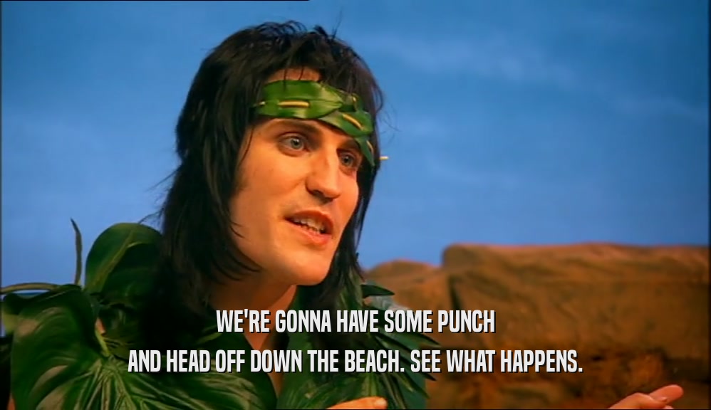 WE'RE GONNA HAVE SOME PUNCH AND HEAD OFF DOWN THE BEACH. SEE WHAT HAPPENS. 