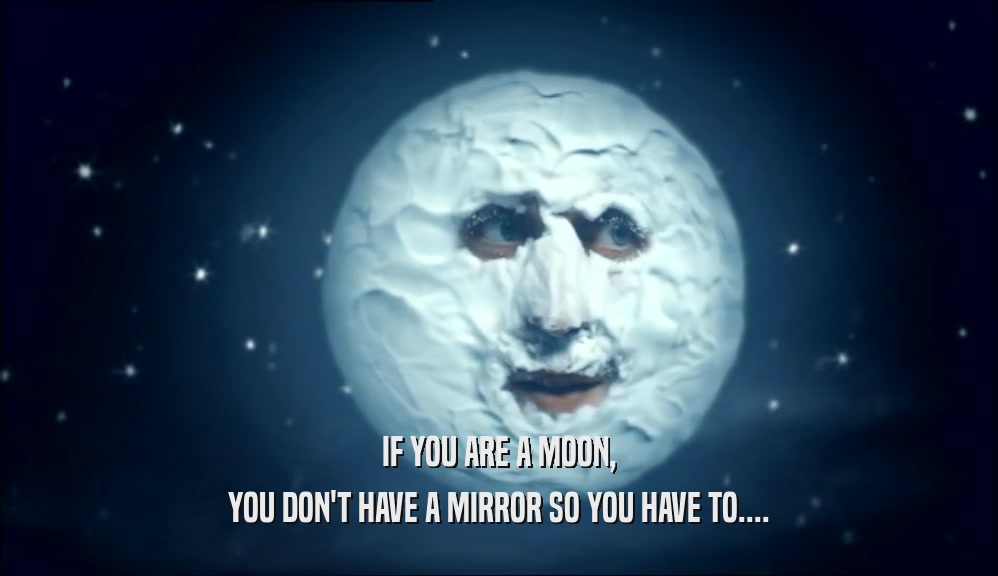 IF YOU ARE A MOON, YOU DON'T HAVE A MIRROR SO YOU HAVE TO.... 