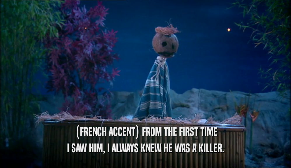 (FRENCH ACCENT) FROM THE FIRST TIME I SAW HIM, I ALWAYS KNEW HE WAS A KILLER. 