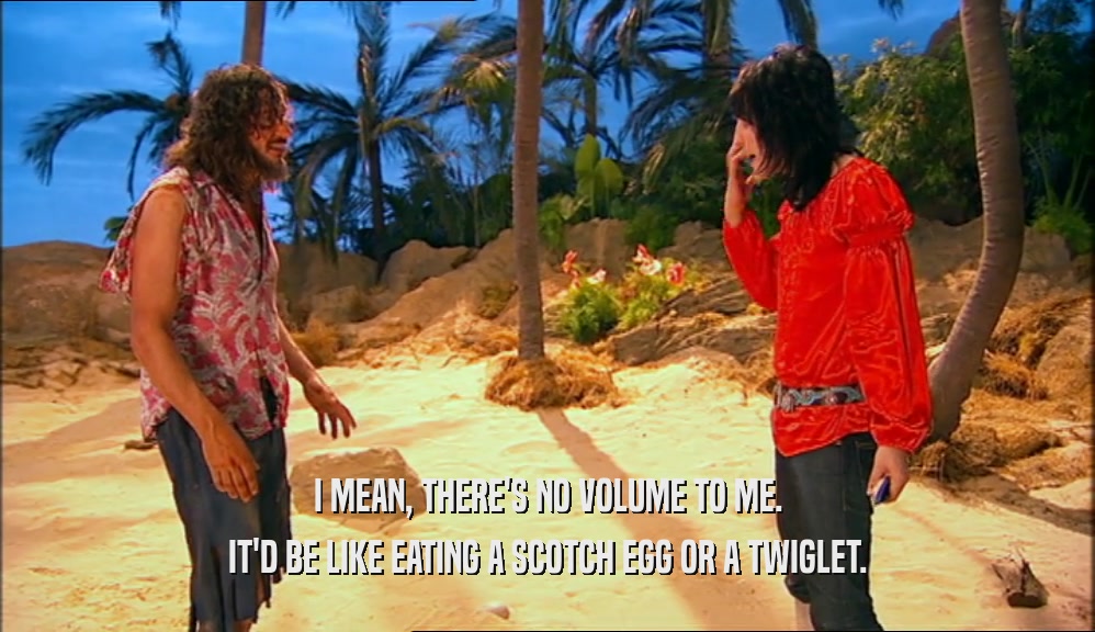 I MEAN, THERE'S NO VOLUME TO ME. IT'D BE LIKE EATING A SCOTCH EGG OR A TWIGLET. 