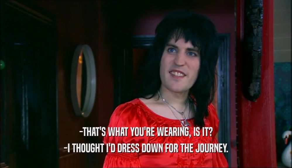 -THAT'S WHAT YOU'RE WEARING, IS IT?
 -I THOUGHT I'D DRESS DOWN FOR THE JOURNEY.
 