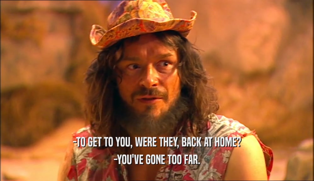 -TO GET TO YOU, WERE THEY, BACK AT HOME? -YOU'VE GONE TOO FAR. 