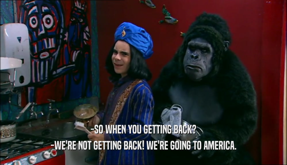 -SO WHEN YOU GETTING BACK? -WE'RE NOT GETTING BACK! WE'RE GOING TO AMERICA. 