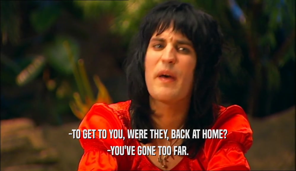 -TO GET TO YOU, WERE THEY, BACK AT HOME? -YOU'VE GONE TOO FAR. 