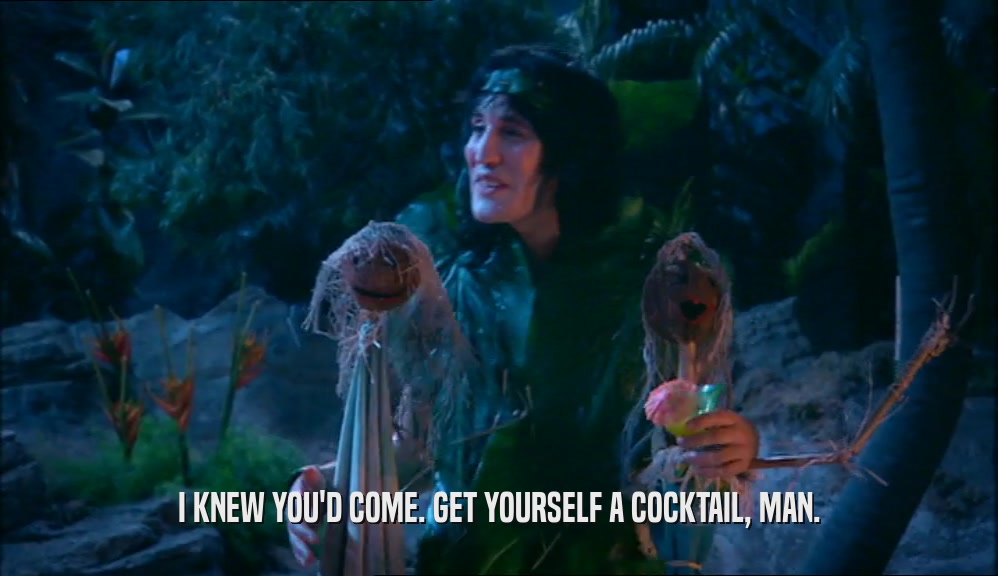 I KNEW YOU'D COME. GET YOURSELF A COCKTAIL, MAN.  
