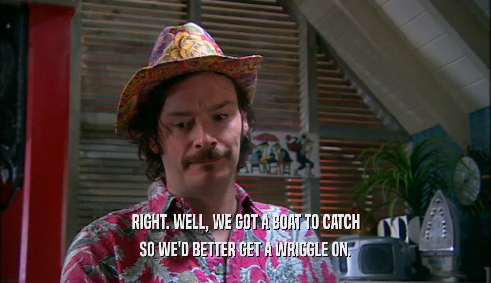 RIGHT. WELL, WE GOT A BOAT TO CATCH SO WE'D BETTER GET A WRIGGLE ON. 