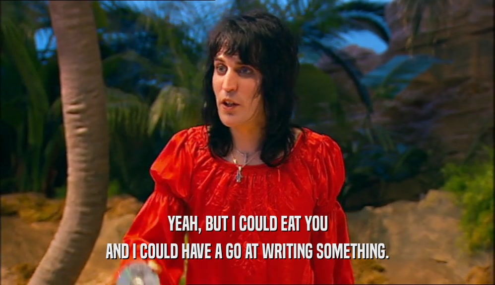 YEAH, BUT I COULD EAT YOU AND I COULD HAVE A GO AT WRITING SOMETHING. 