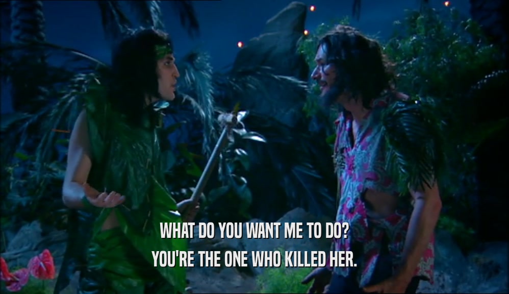 WHAT DO YOU WANT ME TO DO? YOU'RE THE ONE WHO KILLED HER. 