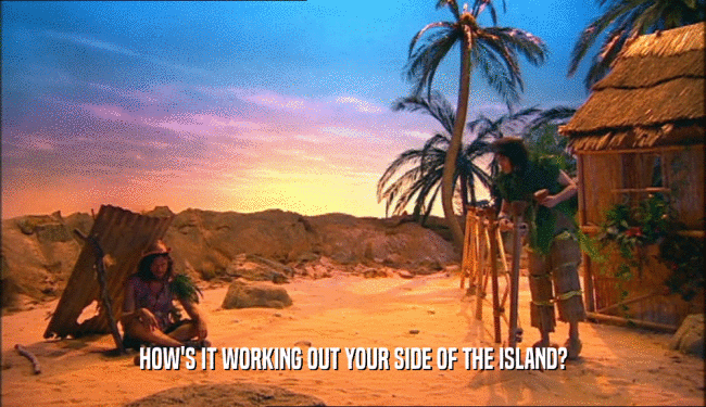 HOW'S IT WORKING OUT YOUR SIDE OF THE ISLAND?  