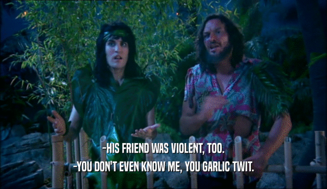 -HIS FRIEND WAS VIOLENT, TOO.
 -YOU DON'T EVEN KNOW ME, YOU GARLIC TWIT.
 