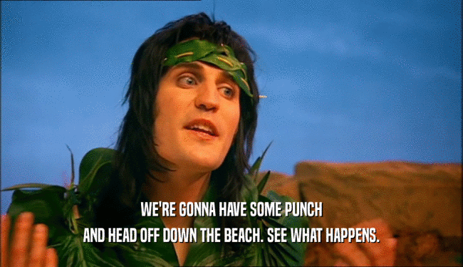 WE'RE GONNA HAVE SOME PUNCH AND HEAD OFF DOWN THE BEACH. SEE WHAT HAPPENS. 