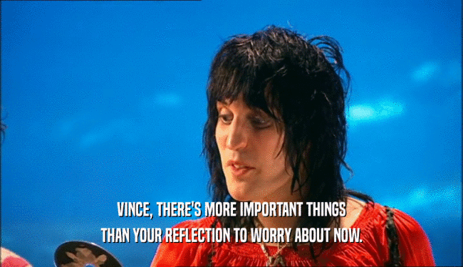 VINCE, THERE'S MORE IMPORTANT THINGS THAN YOUR REFLECTION TO WORRY ABOUT NOW. 