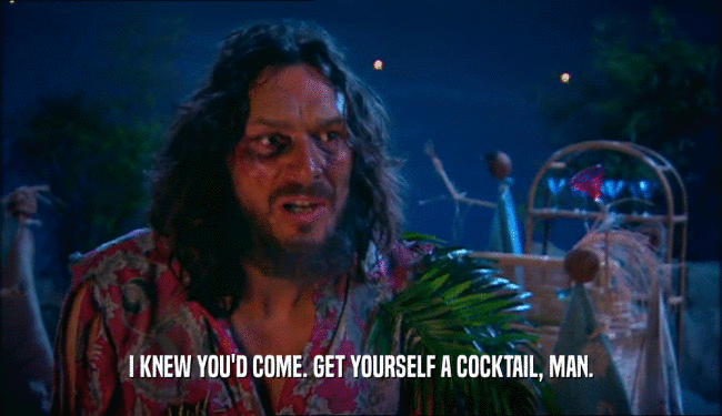 I KNEW YOU'D COME. GET YOURSELF A COCKTAIL, MAN.  