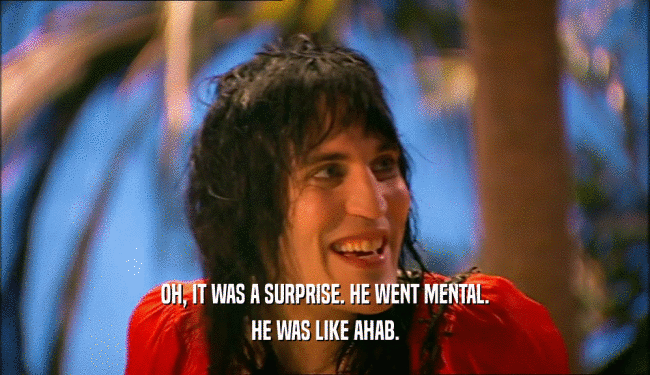OH, IT WAS A SURPRISE. HE WENT MENTAL. HE WAS LIKE AHAB. 
