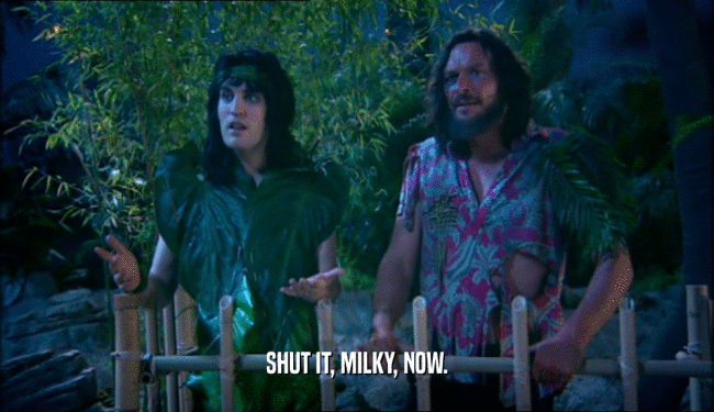 SHUT IT, MILKY, NOW.
  