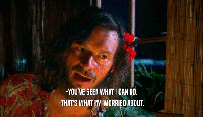-YOU'VE SEEN WHAT I CAN DO. -THAT'S WHAT I'M WORRIED ABOUT. 